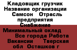 Кладовщик-грузчик › Название организации ­ Самсон › Отрасль предприятия ­ Снабжение › Минимальный оклад ­ 27 000 - Все города Работа » Вакансии   . Тверская обл.,Осташков г.